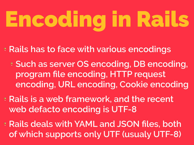 Encoding in Rails

Rails has to face with various encodings

Such as server OS encoding, DB encoding,
program ﬁle encoding, HTTP request
encoding, URL encoding, Cookie encoding

Rails is a web framework, and the recent
web defacto encoding is UTF-8

Rails deals with YAML and JSON ﬁles, both
of which supports only UTF (usualy UTF-8)
