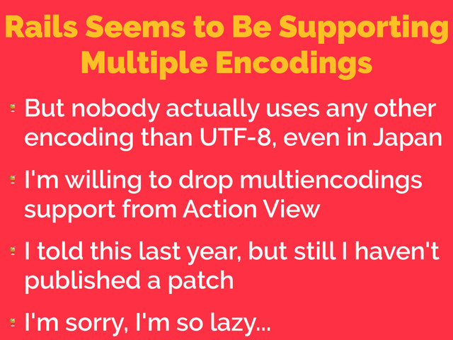 Rails Seems to Be Supporting
Multiple Encodings

But nobody actually uses any other
encoding than UTF-8, even in Japan

I'm willing to drop multiencodings
support from Action View

I told this last year, but still I haven't
published a patch

I'm sorry, I'm so lazy...
