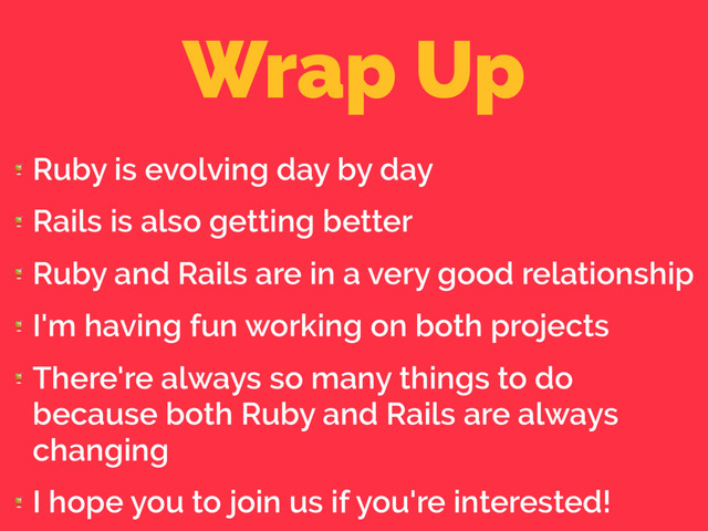 Wrap Up

Ruby is evolving day by day

Rails is also getting better

Ruby and Rails are in a very good relationship

I'm having fun working on both projects

There're always so many things to do
because both Ruby and Rails are always
changing

I hope you to join us if you're interested!
