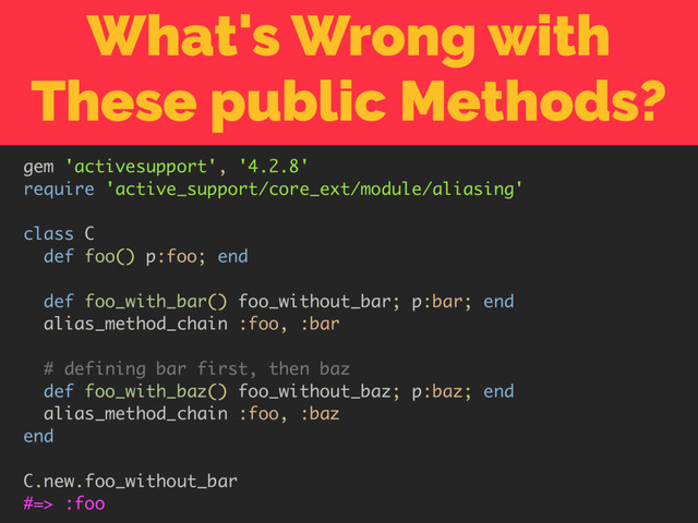 What's Wrong with
These public Methods?
gem 'activesupport', '4.2.8'
require 'active_support/core_ext/module/aliasing'
class C
def foo() p:foo; end
def foo_with_bar() foo_without_bar; p:bar; end
alias_method_chain :foo, :bar
# defining bar first, then baz
def foo_with_baz() foo_without_baz; p:baz; end
alias_method_chain :foo, :baz
end
C.new.foo_without_bar
#=> :foo
