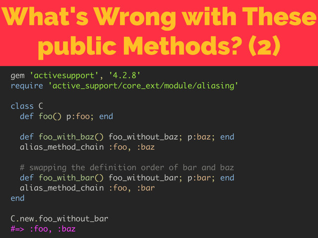What's Wrong with These
public Methods? (2)
gem 'activesupport', '4.2.8'
require 'active_support/core_ext/module/aliasing'
class C
def foo() p:foo; end
def foo_with_baz() foo_without_baz; p:baz; end
alias_method_chain :foo, :baz
# swapping the definition order of bar and baz
def foo_with_bar() foo_without_bar; p:bar; end
alias_method_chain :foo, :bar
end
C.new.foo_without_bar
#=> :foo, :baz
