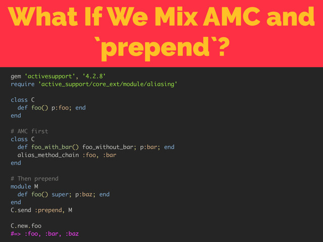 What If We Mix AMC and
`prepend`?
gem 'activesupport', '4.2.8'
require 'active_support/core_ext/module/aliasing'
class C
def foo() p:foo; end
end
# AMC first
class C
def foo_with_bar() foo_without_bar; p:bar; end
alias_method_chain :foo, :bar
end
# Then prepend
module M
def foo() super; p:baz; end
end
C.send :prepend, M
C.new.foo
#=> :foo, :bar, :baz

