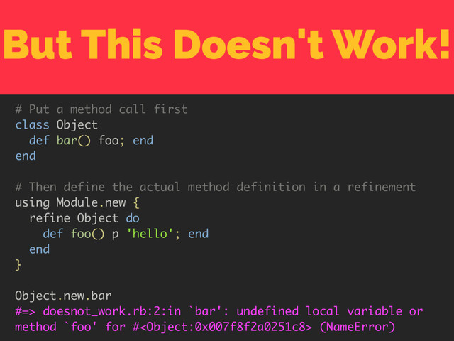 But This Doesn't Work!
# Put a method call first
class Object
def bar() foo; end
end
# Then define the actual method definition in a refinement
using Module.new {
refine Object do
def foo() p 'hello'; end
end
}
Object.new.bar
#=> doesnot_work.rb:2:in `bar': undefined local variable or
method `foo' for # (NameError)
