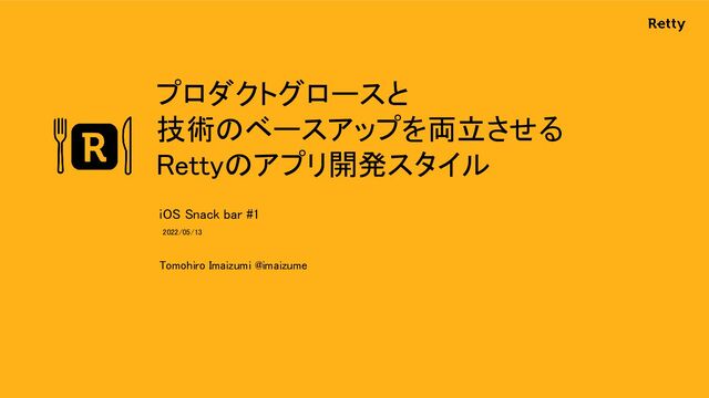 プロダクトグロースと 
技術のベースアップを両立させる 
Rettyのアプリ開発スタイル 
Tomohiro Imaizumi @imaizume 
iOS Snack bar #1 
2022/05/13  
