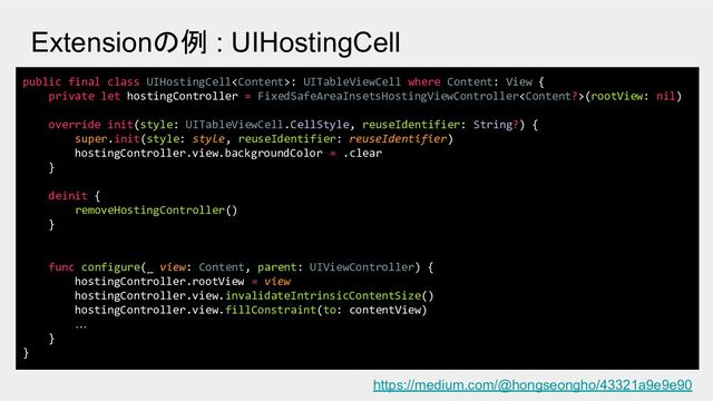 public final class UIHostingCell: UITableViewCell where Content: View {
private let hostingController = FixedSafeAreaInsetsHostingViewController(rootView: nil)
override init(style: UITableViewCell.CellStyle, reuseIdentifier: String?) {
super.init(style: style, reuseIdentifier: reuseIdentifier)
hostingController.view.backgroundColor = .clear
}
deinit {
removeHostingController()
}
func configure(_ view: Content, parent: UIViewController) {
hostingController.rootView = view
hostingController.view.invalidateIntrinsicContentSize()
hostingController.view.fillConstraint(to: contentView)
…
}
}
Extensionの例 : UIHostingCell
https://medium.com/@hongseongho/43321a9e9e90
