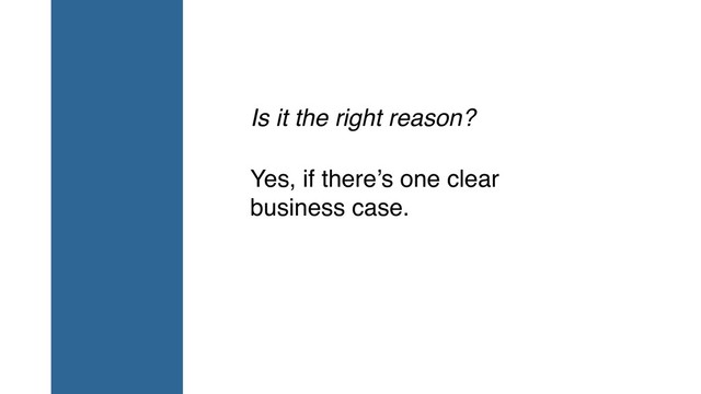 Is it the right reason?
Yes, if there’s one clear
business case.
