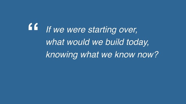 “ If we were starting over,
what would we build today,
knowing what we know now?
