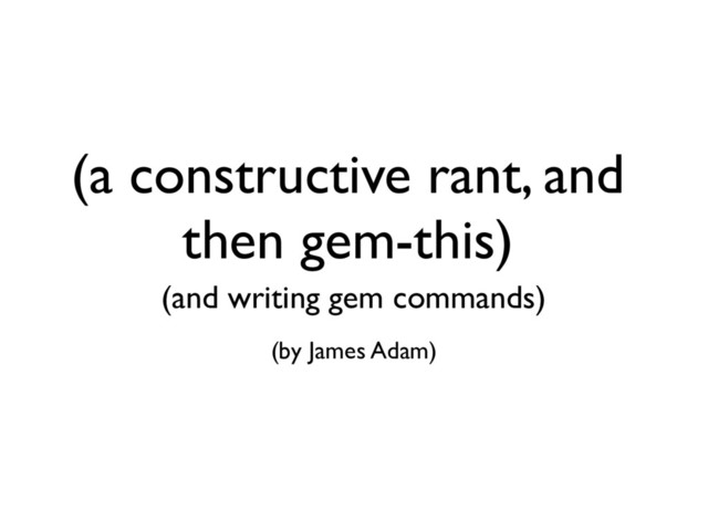 (a constructive rant, and
then gem-this)
(and writing gem commands)
(by James Adam)
