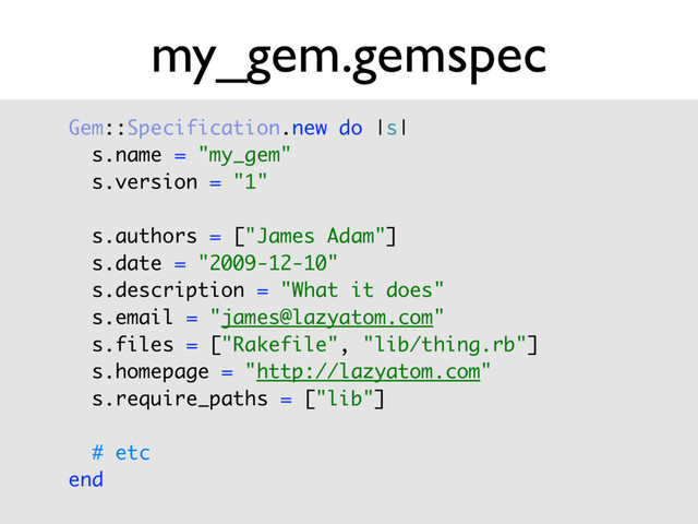my_gem.gemspec
Gem::Specification.new do |s| 
s.name = "my_gem" 
s.version = "1" 
 
s.authors = ["James Adam"] 
s.date = "2009-12-10" 
s.description = "What it does" 
s.email = "james@lazyatom.com" 
s.files = ["Rakefile", "lib/thing.rb"] 
s.homepage = "http://lazyatom.com" 
s.require_paths = ["lib"] 
 
# etc 
end
