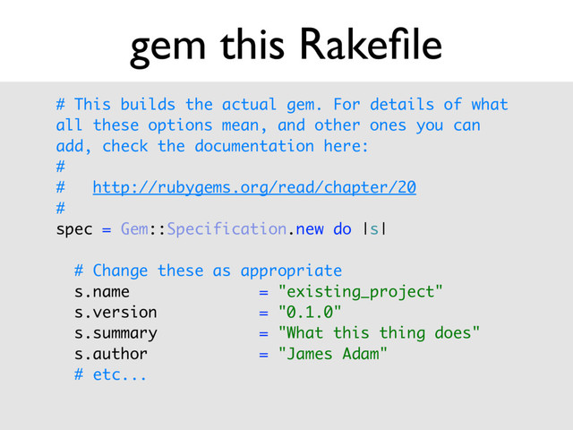 # This builds the actual gem. For details of what
all these options mean, and other ones you can
add, check the documentation here: 
# 
# http://rubygems.org/read/chapter/20 
# 
spec = Gem::Specification.new do |s| 
 
# Change these as appropriate 
s.name = "existing_project" 
s.version = "0.1.0" 
s.summary = "What this thing does" 
s.author = "James Adam"
# etc...
gem this Rakeﬁle
