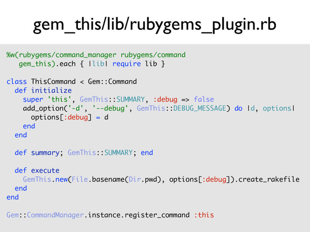 gem_this/lib/rubygems_plugin.rb
%w(rubygems/command_manager rubygems/command  
gem_this).each { |lib| require lib } 
 
class ThisCommand < Gem::Command 
def initialize 
super 'this', GemThis::SUMMARY, :debug => false 
add_option('-d', '--debug', GemThis::DEBUG_MESSAGE) do |d, options| 
options[:debug] = d 
end 
end 
 
def summary; GemThis::SUMMARY; end 
 
def execute 
GemThis.new(File.basename(Dir.pwd), options[:debug]).create_rakefile 
end 
end 
 
Gem::CommandManager.instance.register_command :this 
