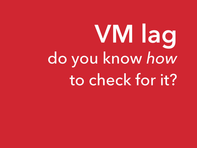 VM lag
do you know how
to check for it?
