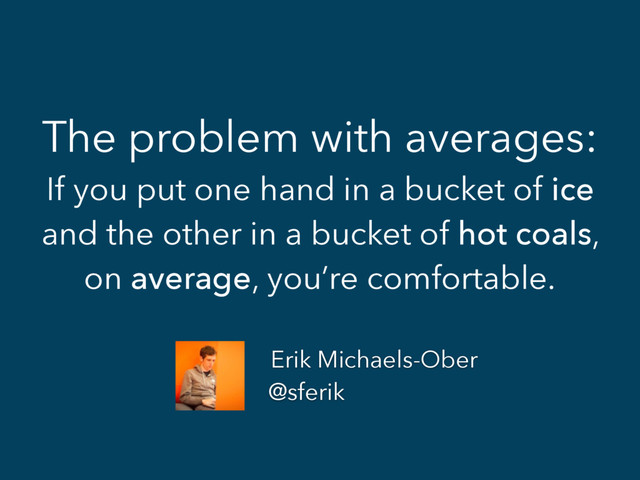 The problem with averages:
If you put one hand in a bucket of ice
and the other in a bucket of hot coals,
on average, you’re comfortable.
Erik Michaels-Ober
@sferik
