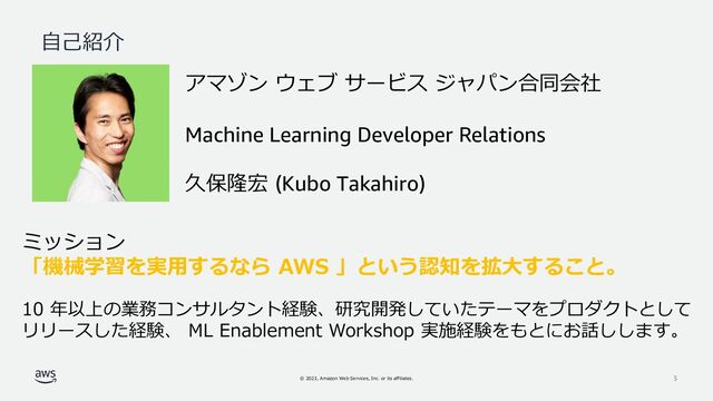 © 2023, Amazon Web Services, Inc. or its affiliates. 3
自己紹介
アマゾン ウェブ サービス ジャパン合同会社
Machine Learning Developer Relations
久保隆宏 (Kubo Takahiro)
ミッション
「機械学習を実用するなら AWS 」という認知を拡大すること。
10 年以上の業務コンサルタント経験、研究開発していたテーマをプロダクトとして
リリースした経験、 ML Enablement Workshop 実施経験をもとにお話しします。
