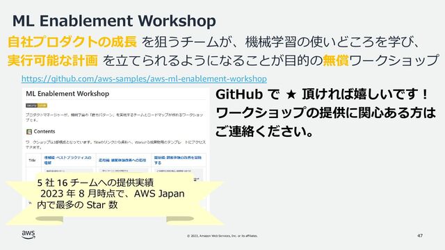 © 2023, Amazon Web Services, Inc. or its affiliates.
ML Enablement Workshop
47
47
自社プロダクトの成長 を狙うチームが、機械学習の使いどころを学び、
実行可能な計画 を立てられるようになることが目的の無償ワークショップ
https://github.com/aws-samples/aws-ml-enablement-workshop
5 社 16 チームへの提供実績
2023 年 8 月時点で、AWS Japan
内で最多の Star 数
GitHub で ★ 頂ければ嬉しいです！
ワークショップの提供に関心ある方は
ご連絡ください。
