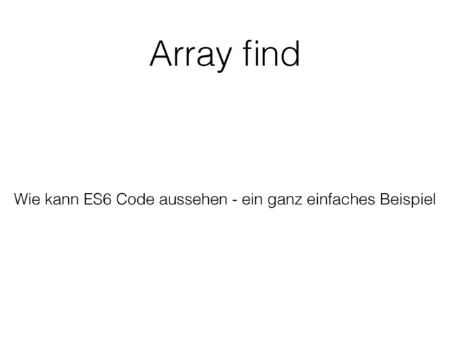 Array ﬁnd
Wie kann ES6 Code aussehen - ein ganz einfaches Beispiel
