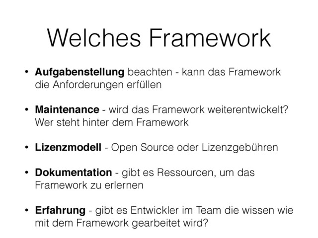 Welches Framework
• Aufgabenstellung beachten - kann das Framework
die Anforderungen erfüllen
• Maintenance - wird das Framework weiterentwickelt?
Wer steht hinter dem Framework
• Lizenzmodell - Open Source oder Lizenzgebühren
• Dokumentation - gibt es Ressourcen, um das
Framework zu erlernen
• Erfahrung - gibt es Entwickler im Team die wissen wie
mit dem Framework gearbeitet wird?
