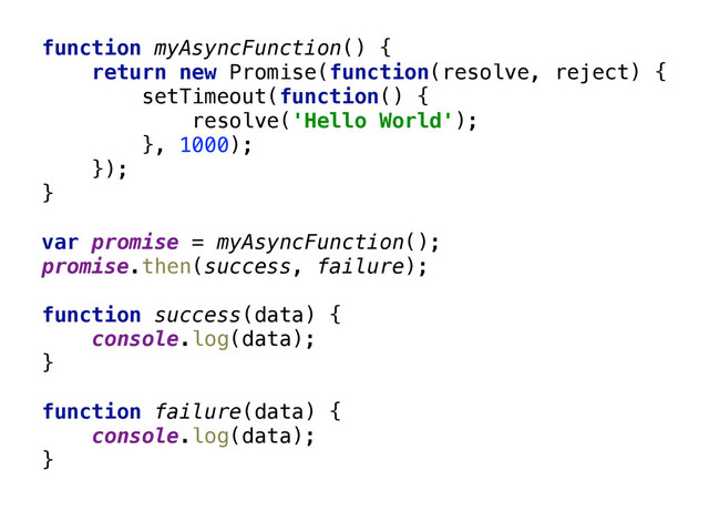 function myAsyncFunction() { 
return new Promise(function(resolve, reject) { 
setTimeout(function() { 
resolve('Hello World'); 
}, 1000); 
}); 
} 
 
var promise = myAsyncFunction(); 
promise.then(success, failure); 
 
function success(data) { 
console.log(data); 
} 
 
function failure(data) { 
console.log(data); 
}
