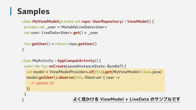 class MyViewModel(private val repo: UserRepository) : ViewModel() {
private val _user = MutableLiveData
val user: LiveData get() = _user
fun getUser() = return repo.getUser()
}
class MyActivity : AppCompatActivity() {
override fun onCreate(savedInstanceState: Bundle?) {
val model = ViewModelProviders.of(this).get(MyViewModel::class.java)
model.getUser().observe(this, Observer { user ->
// update UI
})
}
}
Samples
よく見かける ViewModel + LiveData のサンプルです
