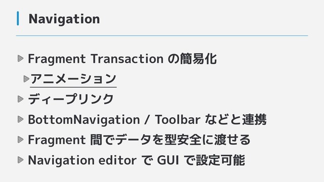 Navigation
Fragment Transaction の簡易化
アニメーション
ディープリンク
BottomNavigation / Toolbar などと連携
Fragment 間でデータを型安全に渡せる
Navigation editor で GUI で設定可能
