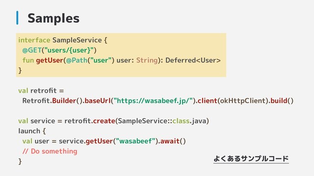 interface SampleService {
@GET("users/{user}")
fun getUser(@Path("user") user: String): Deferred
}
val retroﬁt =
Retroﬁt.Builder().baseUrl("https://wasabeef.jp/").client(okHttpClient).build()
val service = retroﬁt.create(SampleService::class.java)
launch {
val user = service.getUser("wasabeef").await()
// Do something
}
Samples
よくあるサンプルコード
