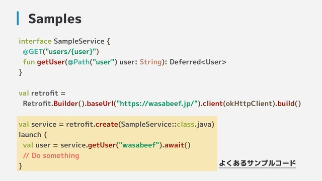 interface SampleService {
@GET("users/{user}")
fun getUser(@Path("user") user: String): Deferred
}
val retroﬁt =
Retroﬁt.Builder().baseUrl("https://wasabeef.jp/").client(okHttpClient).build()
val service = retroﬁt.create(SampleService::class.java)
launch {
val user = service.getUser("wasabeef").await()
// Do something
}
Samples
よくあるサンプルコード
