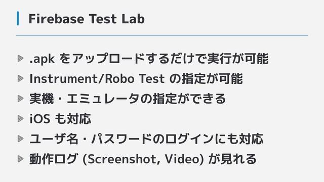 Firebase Test Lab
.apk をアップロードするだけで実行が可能
Instrument/Robo Test の指定が可能
実機・エミュレータの指定ができる
iOS も対応
ユーザ名・パスワードのログインにも対応
動作ログ (Screenshot, Video) が見れる
