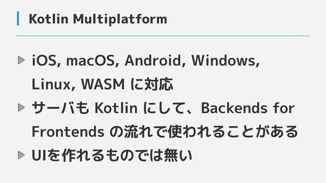 Kotlin Multiplatform
iOS, macOS, Android, Windows,
Linux, WASM に対応
サーバも Kotlin にして、Backends for
Frontends の流れで使われることがある
UIを作れるものでは無い
