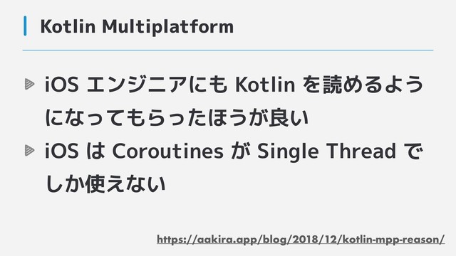 Kotlin Multiplatform
iOS エンジニアにも Kotlin を読めるよう
になってもらったほうが良い
iOS は Coroutines が Single Thread で
しか使えない
https://aakira.app/blog/2018/12/kotlin-mpp-reason/
