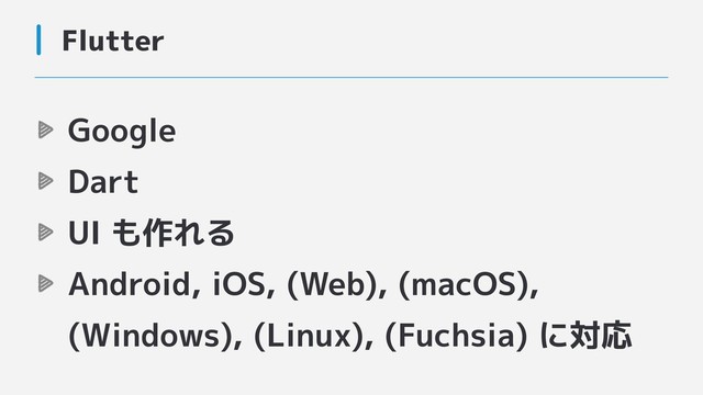 Flutter
Google
Dart
UI も作れる
Android, iOS, (Web), (macOS),
(Windows), (Linux), (Fuchsia) に対応
