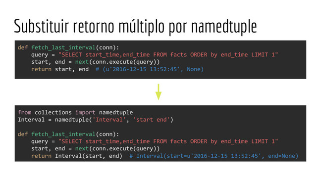Substituir retorno múltiplo por namedtuple
from collections import namedtuple
Interval = namedtuple('Interval', 'start end')
def fetch_last_interval(conn):
query = "SELECT start_time,end_time FROM facts ORDER by end_time LIMIT 1"
start, end = next(conn.execute(query))
return Interval(start, end) # Interval(start=u'2016-12-15 13:52:45', end=None)
def fetch_last_interval(conn):
query = "SELECT start_time,end_time FROM facts ORDER by end_time LIMIT 1"
start, end = next(conn.execute(query))
return start, end # (u'2016-12-15 13:52:45', None)

