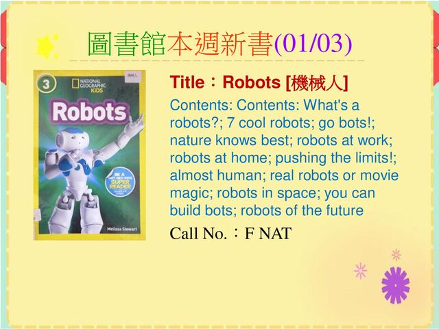 圖書館本週新書(01/03)
Title：Robots [機械人]
Contents: Contents: What's a
robots?; 7 cool robots; go bots!;
nature knows best; robots at work;
robots at home; pushing the limits!;
almost human; real robots or movie
magic; robots in space; you can
build bots; robots of the future
Call No.：F NAT
