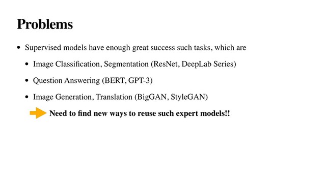 Problems
• Supervised models have enough great success such tasks, which are
• Image Classiﬁcation, Segmentation (ResNet, DeepLab Series)
• Question Answering (BERT, GPT-3)
• Image Generation, Translation (BigGAN, StyleGAN)
• Need to ﬁnd new ways to reuse such expert models!!
