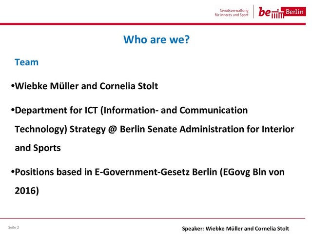 Team
•Wiebke Müller and Cornelia Stolt
•Department for ICT (Information- and Communication
Technology) Strategy @ Berlin Senate Administration for Interior
and Sports
•Positions based in E-Government-Gesetz Berlin (EGovg Bln von
2016)
Speaker: Wiebke Müller and Cornelia Stolt
Seite 2
Who are we?

