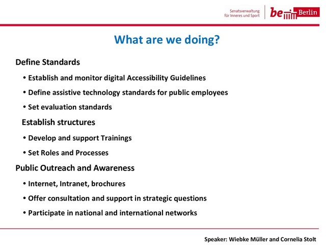 Define Standards
• Establish and monitor digital Accessibility Guidelines
• Define assistive technology standards for public employees
• Set evaluation standards
Establish structures
• Develop and support Trainings
• Set Roles and Processes
Public Outreach and Awareness
• Internet, Intranet, brochures
• Offer consultation and support in strategic questions
• Participate in national and international networks
What are we doing?
Speaker: Wiebke Müller and Cornelia Stolt
