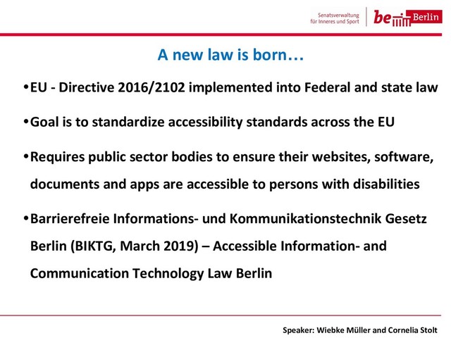 •EU - Directive 2016/2102 implemented into Federal and state law
•Goal is to standardize accessibility standards across the EU
•Requires public sector bodies to ensure their websites, software,
documents and apps are accessible to persons with disabilities
•Barrierefreie Informations- und Kommunikationstechnik Gesetz
Berlin (BIKTG, March 2019) – Accessible Information- and
Communication Technology Law Berlin
A new law is born…
Speaker: Wiebke Müller and Cornelia Stolt
