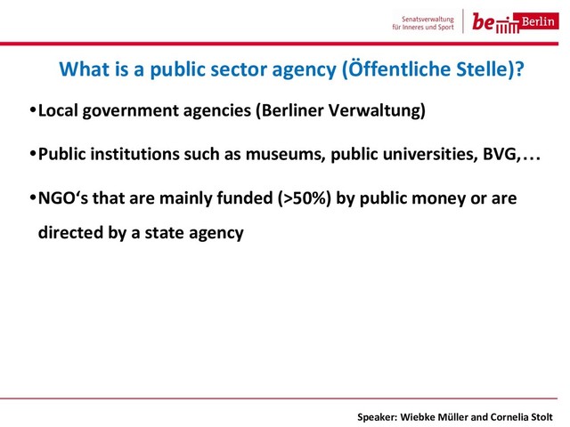 •Local government agencies (Berliner Verwaltung)
•Public institutions such as museums, public universities, BVG,…
•NGO‘s that are mainly funded (>50%) by public money or are
directed by a state agency
What is a public sector agency (Öffentliche Stelle)?
Speaker: Wiebke Müller and Cornelia Stolt
