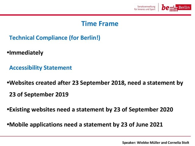 Technical Compliance (for Berlin!)
•Immediately
Accessibility Statement
•Websites created after 23 September 2018, need a statement by
23 of September 2019
•Existing websites need a statement by 23 of September 2020
•Mobile applications need a statement by 23 of June 2021
Time Frame
Speaker: Wiebke Müller and Cornelia Stolt
