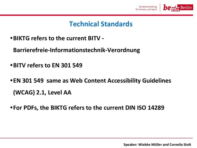 •BIKTG refers to the current BITV -
Barrierefreie-Informationstechnik-Verordnung
•BITV refers to EN 301 549
•EN 301 549 same as Web Content Accessibility Guidelines
(WCAG) 2.1, Level AA
•For PDFs, the BIKTG refers to the current DIN ISO 14289
Technical Standards
Speaker: Wiebke Müller and Cornelia Stolt
