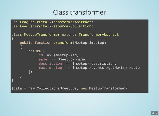 Class transformer
use League\Fractal\TransformerAbstract;
use League\Fractal\Resource\Collection;
class MeetupTransformer extends TransformerAbstract
{
public function transform(Meetup $meetup)
{
return [
'id' => $meetup->id,
'name' => $meetup->name,
'description' => $meetup->description,
'next-meetup' => $meetup->events->getNext()->date
];
}
}
$data = new Collection($meetups, new MeetupTransformer);
21 . 2
