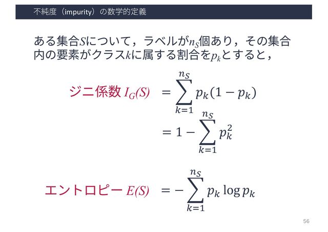 不純度（impurity）の数学的定義
ある集合Sについて，ラベルがnS
個あり，その集合
内の要素がクラスkに属する割合をpk
とすると，
= ,
!"#
$!
𝑝!
(1 − 𝑝!
)
= 1 − ,
!"#
$!
𝑝!
%
ジニ係数 IG
(S)
= − ,
!"#
$!
𝑝!
log 𝑝!
エントロピー E(S)
56
