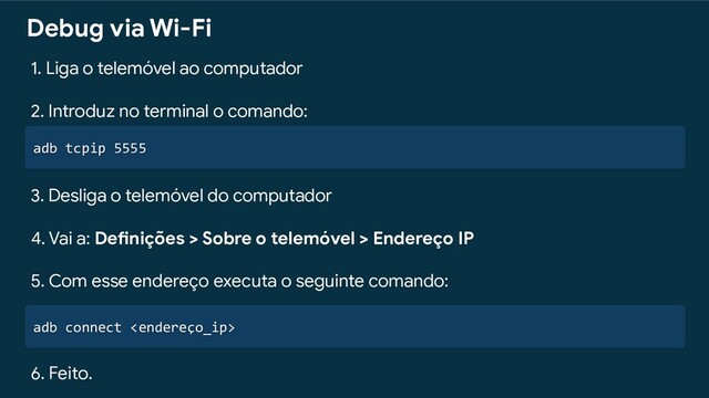 adb tcpip 5555
Debug via Wi-Fi
1. Liga o telemóvel ao computador
2. Introduz no terminal o comando:
3. Desliga o telemóvel do computador
4. Vai a: Definições > Sobre o telemóvel > Endereço IP
5. Com esse endereço executa o seguinte comando:
adb connect 
6. Feito.
