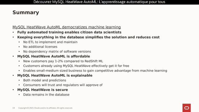 Copyright © 2023, Oracle and/or its affiliates. All rights reserved.
19
MySQL HeatWave AutoML democratizes machine learning
• Fully automated training enables citizen data scientists
• Keeping everything in the database simplifies the solution and reduces cost
• No ETL to implement and maintain
• No additional licenses
• No dependency matrix of software versions
• MySQL HeatWave AutoML is affordable
• New customers pay 1-2% compared to RedShift ML
• Customers already using MySQL HeatWave effectively get it for free
• Enables small-medium sized business to gain competitive advantage from machine learning
• MySQL HeatWave AutoML is explainable
• Both model and predictions
• Consumers will trust and regulators will approve of
• MySQL HeatWave is secure
• Data remains in the database
Summary
