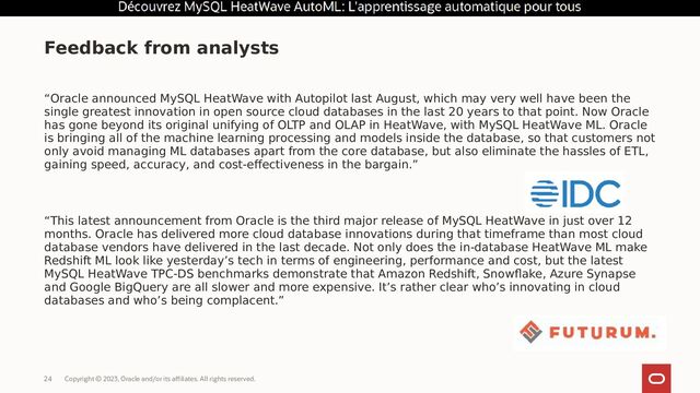 Copyright © 2023, Oracle and/or its affiliates. All rights reserved.
24
“Oracle announced MySQL HeatWave with Autopilot last August, which may very well have been the
single greatest innovation in open source cloud databases in the last 20 years to that point. Now Oracle
has gone beyond its original unifying of OLTP and OLAP in HeatWave, with MySQL HeatWave ML. Oracle
is bringing all of the machine learning processing and models inside the database, so that customers not
only avoid managing ML databases apart from the core database, but also eliminate the hassles of ETL,
gaining speed, accuracy, and cost-effectiveness in the bargain.”
“This latest announcement from Oracle is the third major release of MySQL HeatWave in just over 12
months. Oracle has delivered more cloud database innovations during that timeframe than most cloud
database vendors have delivered in the last decade. Not only does the in-database HeatWave ML make
Redshift ML look like yesterday’s tech in terms of engineering, performance and cost, but the latest
MySQL HeatWave TPC-DS benchmarks demonstrate that Amazon Redshift, Snowflake, Azure Synapse
and Google BigQuery are all slower and more expensive. It’s rather clear who’s innovating in cloud
databases and who’s being complacent.”
Feedback from analysts
