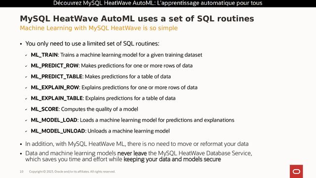 Copyright © 2023, Oracle and/or its affiliates. All rights reserved.
10
MySQL HeatWave AutoML uses a set of SQL routines
Machine Learning with MySQL HeatWave is so simple
●
You only need to use a limited set of SQL routines:
✔
ML_TRAIN: Trains a machine learning model for a given training dataset
✔
ML_PREDICT_ROW: Makes predictions for one or more rows of data
✔
ML_PREDICT_TABLE: Makes predictions for a table of data
✔
ML_EXPLAIN_ROW: Explains predictions for one or more rows of data
✔
ML_EXPLAIN_TABLE: Explains predictions for a table of data
✔
ML_SCORE: Computes the quality of a model
✔
ML_MODEL_LOAD: Loads a machine learning model for predictions and explanations
✔
ML_MODEL_UNLOAD: Unloads a machine learning model
●
In addition, with MySQL HeatWave ML, there is no need to move or reformat your data
●
Data and machine learning models never leave the MySQL HeatWave Database Service,
which saves you time and effort while keeping your data and models secure
