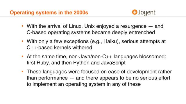 Operating systems in the 2000s
• With the arrival of Linux, Unix enjoyed a resurgence — and 
C-based operating systems became deeply entrenched
• With only a few exceptions (e.g., Haiku), serious attempts at 
C++-based kernels withered
• At the same time, non-Java/non-C++ languages blossomed:
ﬁrst Ruby, and then Python and JavaScript
• These languages were focused on ease of development rather
than performance — and there appears to be no serious effort
to implement an operating system in any of these
