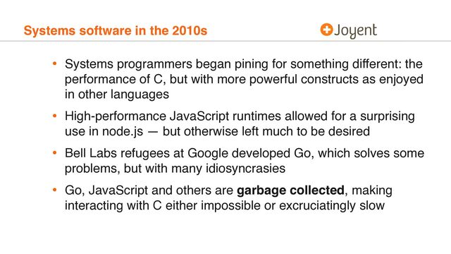 Systems software in the 2010s
• Systems programmers began pining for something different: the
performance of C, but with more powerful constructs as enjoyed
in other languages
• High-performance JavaScript runtimes allowed for a surprising
use in node.js — but otherwise left much to be desired
• Bell Labs refugees at Google developed Go, which solves some
problems, but with many idiosyncrasies
• Go, JavaScript and others are garbage collected, making
interacting with C either impossible or excruciatingly slow
