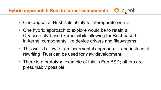 Hybrid approach I: Rust in-kernel components
• One appeal of Rust is its ability to interoperate with C
• One hybrid approach to explore would be to retain a 
C-/assembly-based kernel while allowing for Rust-based 
in-kernel components like device drivers and ﬁlesystems
• This would allow for an incremental approach — and instead of
rewriting, Rust can be used for new development
• There is a prototype example of this in FreeBSD; others are
presumably possible
