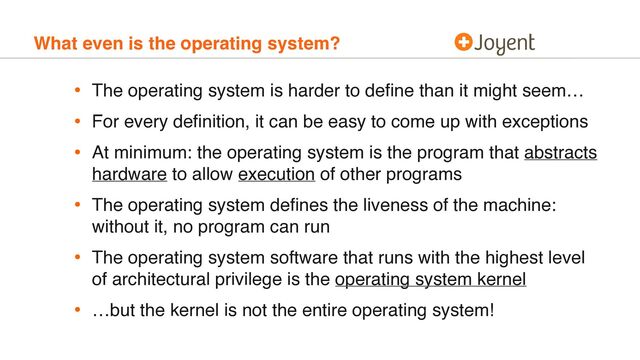 What even is the operating system?
• The operating system is harder to deﬁne than it might seem…
• For every deﬁnition, it can be easy to come up with exceptions
• At minimum: the operating system is the program that abstracts
hardware to allow execution of other programs
• The operating system deﬁnes the liveness of the machine:
without it, no program can run
• The operating system software that runs with the highest level
of architectural privilege is the operating system kernel
• …but the kernel is not the entire operating system!
